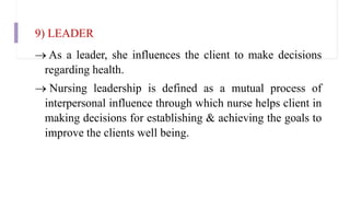 9) LEADER
 As a leader, she influences the client to make decisions
regarding health.
 Nursing leadership is defined as a mutual process of
interpersonal influence through which nurse helps client in
making decisions for establishing & achieving the goals to
improve the clients well being.
 