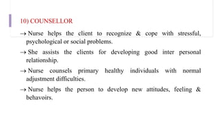 10) COUNSELLOR
 Nurse helps the client to recognize & cope with stressful,
psychological or social problems.
 She assists the clients for developing good inter personal
relationship.
 Nurse counsels primary healthy individuals with normal
adjustment difficulties.
 Nurse helps the person to develop new attitudes, feeling &
behavoirs.
 