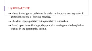 11) RESEARCHER
 Nurse investigates problems in order to improve nursing care &
expand the scope of nursing practice.
 She does many qualitative & quantitative researches.
 Based upon these findings, they practice nursing care in hospital as
well as in the community setting.
 
