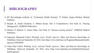 BIBLIOGRAPHY
1) BT Basvanthappa textbook of, “Community Health Nursing”, 3rd Edition, Jaypee Brothers Medical
Publisher.
2) Deepak. K, Sarath Chandran. C, Mithun Kumar. B.P, A Comprehensive Text book of, “Nursing
Management”, EMMESS Publication
3) Shebeer. P. Basheer, S. Yaseen Khan, Text book of “Advance nursing practice”, EMMESS Medical
Publishers.
4) Nagamani Manjunath Follow Principal. (n.d.). Health Agencies. Share and Discover Knowledge on
SlideShare. Retrieved September 28, 2022, from https://www.slideshare.net/NagamaniManjunath/health-
agencies-249540650
5) Astha Patel Follow Working. (n.d.). National Health Agencies. Share and Discover Knowledge on
SlideShare. Retrieved September 28, 2022, from https://www.slideshare.net/AsthaPatel30/national-
health-agencies
 