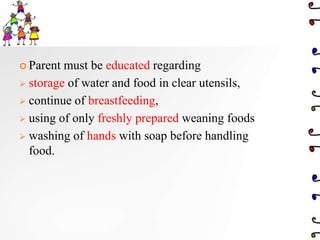  Parent must be educated regarding
 storage of water and food in clear utensils,
 continue of breastfeeding,
 using of only freshly prepared weaning foods
 washing of hands with soap before handling
food.
 