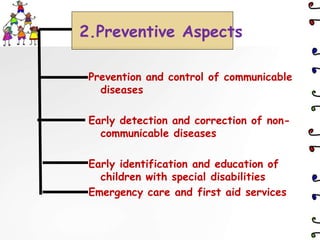 Prevention and control of communicable
diseases
Early detection and correction of non-
communicable diseases
Early identification and education of
children with special disabilities
Emergency care and first aid services
2.Preventive Aspects
 