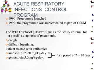 ACUTE RESPIRATORY
INFECTIONS CONTROL
PROGRAM
 1990- Programme launched
 1992- the Programme was implemented as part of CSSM
The WHO protocol puts two signs as the “entry criteria” for
a possible diagnosis of pneumonia.
 cough
 difficult breathing.
Patient treated with antibiotics
 ampicillin 25-50 mg/kg/day
 gentamicin 5.0mg/kg/day.
for a period of 7 to 10 days
 