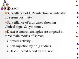 STRATEGY
Surveillance of HIV infection as indicated
by serum positivity.
Surveillance of aids cases showing
clinical signs & symptoms.
Disease control strategies are targeted at
three main modes of spread
 Sexual activity .
 Self injection by drug addicts
 HIV infected blood transfusion
 