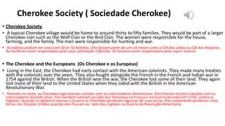 Cherokee Society ( Sociedade Cherokee)
• Cherokee Society
• A typical Cherokee village would be home to around thirty to fifty families. They would be part of a larger
Cherokee clan such as the Wolf Clan or the Bird Clan. The women were responsible for the house,
farming, and the family. The men were responsible for hunting and war.
• As aldeias podiam ter casa com 30 or 50 familias. Eles faziam parte de um clã maior como o Clã dos Lobos ou Clã dos Passáros.
As mulheres eram responsáveis pela casa ,plantação e familia. Os homens eram responsáveis pela caça e Guerra.
• The Cherokee and the Europeans (Os Cherokee e os Europeus)
• Living in the East, the Cherokee had early contact with the American colonists. They made many treaties
with the colonists over the years. They also fought alongside the French in the French and Indian war in
1754 against the British. When the British won the war, the Cherokee lost some of their land. They again
lost more of their land to the United States when they sided with the British in the American
Revolutionary War.
• Vivendo no Leste, os Cherokee logo tiveram contato com os colonizadores Americanos. Eles fizeram muitos tratados com os
colonizadores durante anos. Eles também lutaram ao lado dos franceses na França e na Guerra da India em 1754, contra os
ingleses; Quando a Inglaterra venceu a Guerra os Cherokee perderam algumas de suas terras. Eles novamente perderam mais
terras nos Estados Unidos quando eles ficaram ao lado dos ingleses na Guerra da Revolução Americana.
 