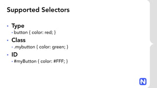 Supported Selectors
• Type
• button { color: red; }
• Class
• .mybutton { color: green; }
• ID
• #myButton { color: #FFF; }
 