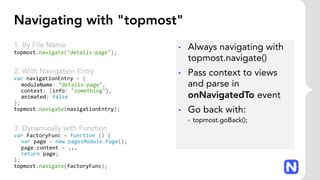 Navigating with "topmost"
1. By File Name
topmost.navigate("details-page");
2. With Navigation Entry
var navigationEntry = {
moduleName: "details-page",
context: {info: "something"},
animated: false
};
topmost.navigate(navigationEntry);
3. Dynamically with Function
var factoryFunc = function () {
var page = new pagesModule.Page();
page.content = ...
return page;
};
topmost.navigate(factoryFunc);
• Always navigating with
topmost.navigate()
• Pass context to views
and parse in
onNavigatedTo event
• Go back with:
• topmost.goBack();
 