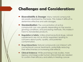 Challenges and Considerations
 Bioavailability & Dosage: Many natural compounds
are poorly absorbed by the body. This makes it difficult to
determine effective and safe dosages.
 Standardization: The concentration of active
compounds can vary greatly depending on the source,
growing conditions, and processing methods. This makes it
hard to standardize products.
 Regulation & Safety: Unlike pharmaceutical drugs, natural
supplements are not as strictly regulated, leading to
concerns about purity, quality, and potential
contamination.
 Drug Interactions: Natural compounds can interact with
conventional cancer treatments, potentially reducing
their effectiveness or increasing side effects.
 Clinical Evidence: While promising in lab studies, more
rigorous and large-scale human clinical trials are needed
to confirm their efficacy and safety in treating cancer.
 
