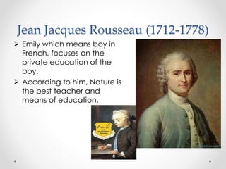 Jean Jacques Rousseau (1712-1778)
 Emily which means boy in
French, focuses on the
private education of the
boy.
 According to him, Nature is
the best teacher and
means of education.
 
