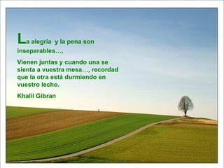 L a alegría  y la pena son inseparables…, Vienen juntas y cuando una se sienta a vuestra mesa…, recordad que la otra está durmiendo en vuestro lecho. Khalil Gibran 