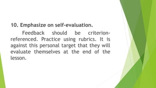 10. Emphasize on self-evaluation.
Feedback should be criterion-
referenced. Practice using rubrics. It is
against this personal target that they will
evaluate themselves at the end of the
lesson.
 