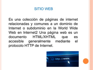 SITIO WEB
Es una colección de páginas de internet
relacionadas y comunes a un dominio de
Internet o subdominio en la World Wide
Web en Internet2 Una página web es un
documento HTML/XHTML que es
accesible generalmente mediante el
protocolo HTTP de Internet.
 