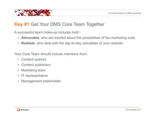 5 Critical Keys to DMS Success




Key #1 Get Your DMS Core Team Together
A successful team make-up includes both:
  • Advocates who are excited about the possibilities of the marketing suite
    Advocates,
  • Realists, who deal with the day-to-day actualities of your website


Your Core Team should include members from:
  • Content authors
  • Content publishers
  • Marketing team
  • IT representative
  • Management stakeholder
        g
 