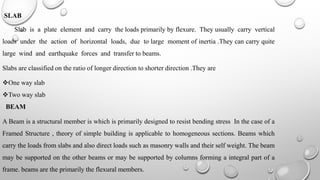 SLAB
Slab is a plate element and carry the loads primarily by flexure. They usually carry vertical
loads under the action of horizontal loads, due to large moment of inertia .They can carry quite
large wind and earthquake forces and transfer to beams.
Slabs are classified on the ratio of longer direction to shorter direction .They are
One way slab
Two way slab
BEAM
A Beam is a structural member is which is primarily designed to resist bending stress In the case of a
Framed Structure , theory of simple building is applicable to homogeneous sections. Beams which
carry the loads from slabs and also direct loads such as masonry walls and their self weight. The beam
may be supported on the other beams or may be supported by columns forming a integral part of a
frame. beams are the primarily the flexural members.
 