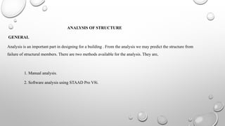 ANALYSIS OF STRUCTURE
GENERAL
Analysis is an important part in designing for a building . From the analysis we may predict the structure from
failure of structural members. There are two methods available for the analysis. They are,
1. Manual analysis.
2. Software analysis using STAAD Pro V8i.
 