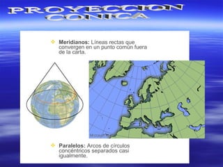  Meridianos: Líneas rectas que
convergen en un punto común fuera
de la carta.
 Paralelos: Arcos de círculos
concéntricos separados casi
igualmente.
 