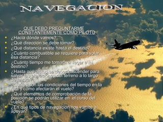 QUE DEBO PREGUNTARMEQUE DEBO PREGUNTARME
CONSTANTEMENTE COMO PILOTOCONSTANTEMENTE COMO PILOTO
 ¿Hacia dónde vamos?¿Hacia dónde vamos?
 ¿Qué dirección se debe tomar?¿Qué dirección se debe tomar?
 ¿Qué distancia existe hasta el destino?¿Qué distancia existe hasta el destino?
 ¿Cuánto combustible se requiere para volar¿Cuánto combustible se requiere para volar
esa distancia?esa distancia?
 ¿Cuánto tiempo me tomará el llegar a mi¿Cuánto tiempo me tomará el llegar a mi
destino?destino?
 ¿Hasta qué altitud se deberá ascender para¿Hasta qué altitud se deberá ascender para
salvar las elevaciones del terreno a lo largosalvar las elevaciones del terreno a lo largo
de la ruta?de la ruta?
 ¿Cuáles son las condiciones del tiempo en la¿Cuáles son las condiciones del tiempo en la
ruta y cómo afectarán el vuelo?ruta y cómo afectarán el vuelo?
 ¿Qué elementos de comprobación de la¿Qué elementos de comprobación de la
posición se podrán utilizar en el curso delposición se podrán utilizar en el curso del
vuelo?vuelo?
 ¿En qué tipos de navegación nos vamos a¿En qué tipos de navegación nos vamos a
apoyar?apoyar?
 