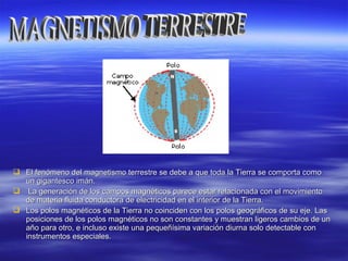  El fenómeno del magnetismo terrestre se debe a que toda la Tierra se comporta comoEl fenómeno del magnetismo terrestre se debe a que toda la Tierra se comporta como
un gigantesco imán.un gigantesco imán.
 La generación de los campos magnéticos parece estar relacionada con el movimientoLa generación de los campos magnéticos parece estar relacionada con el movimiento
de materia fluida conductora de electricidad en el interior de la Tierra.de materia fluida conductora de electricidad en el interior de la Tierra.
 Los polos magnéticos de la Tierra no coinciden con los polos geográficos de su eje. LasLos polos magnéticos de la Tierra no coinciden con los polos geográficos de su eje. Las
posiciones de los polos magnéticos no son constantes y muestran ligeros cambios de unposiciones de los polos magnéticos no son constantes y muestran ligeros cambios de un
año para otro, e incluso existe una pequeñísima variación diurna solo detectable conaño para otro, e incluso existe una pequeñísima variación diurna solo detectable con
instrumentos especiales.instrumentos especiales.
 