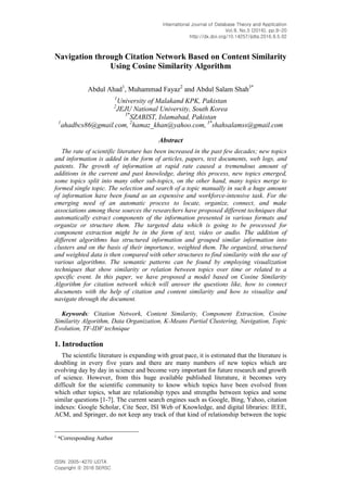International Journal of Database Theory and Application
Vol.9, No.5 (2016), pp.9-20
http://dx.doi.org/10.14257/ijdta.2016.9.5.02
ISSN: 2005-4270 IJDTA
Copyright ⓒ 2016 SERSC
Navigation through Citation Network Based on Content Similarity
Using Cosine Similarity Algorithm
Abdul Ahad1
, Muhammad Fayaz2
and Abdul Salam Shah3*
1
University of Malakand KPK, Pakistan
2
JEJU National University, South Korea
3*
SZABIST, Islamabad, Pakistan
1
ahadbcs86@gmail.com, 2
hamaz_khan@yahoo.com, 3*
shahsalamss@gmail.com
Abstract
The rate of scientific literature has been increased in the past few decades; new topics
and information is added in the form of articles, papers, text documents, web logs, and
patents. The growth of information at rapid rate caused a tremendous amount of
additions in the current and past knowledge, during this process, new topics emerged,
some topics split into many other sub-topics, on the other hand, many topics merge to
formed single topic. The selection and search of a topic manually in such a huge amount
of information have been found as an expensive and workforce-intensive task. For the
emerging need of an automatic process to locate, organize, connect, and make
associations among these sources the researchers have proposed different techniques that
automatically extract components of the information presented in various formats and
organize or structure them. The targeted data which is going to be processed for
component extraction might be in the form of text, video or audio. The addition of
different algorithms has structured information and grouped similar information into
clusters and on the basis of their importance, weighted them. The organized, structured
and weighted data is then compared with other structures to find similarity with the use of
various algorithms. The semantic patterns can be found by employing visualization
techniques that show similarity or relation between topics over time or related to a
specific event. In this paper, we have proposed a model based on Cosine Similarity
Algorithm for citation network which will answer the questions like, how to connect
documents with the help of citation and content similarity and how to visualize and
navigate through the document.
Keywords: Citation Network, Content Similarity, Component Extraction, Cosine
Similarity Algorithm, Data Organization, K-Means Partial Clustering, Navigation, Topic
Evolution, TF-IDF technique
1. Introduction
The scientific literature is expanding with great pace, it is estimated that the literature is
doubling in every five years and there are many numbers of new topics which are
evolving day by day in science and become very important for future research and growth
of science. However, from this huge available published literature, it becomes very
difficult for the scientific community to know which topics have been evolved from
which other topics, what are relationship types and strengths between topics and some
similar questions [1-7]. The current search engines such as Google, Bing, Yahoo, citation
indexes: Google Scholar, Cite Seer, ISI Web of Knowledge, and digital libraries: IEEE,
ACM, and Springer, do not keep any track of that kind of relationship between the topic
1
*Corresponding Author
 