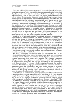 International Journal of Database Theory and Application
Vol.9, No.5 (2016)
12 Copyright ⓒ 2016 SERSC
Jo et al. in [20] proposed algorithms for the topic detection from linked textual corpus
using the relationship of topics in terms of the distribution and the link distribution. They
algorithm generate a ranked list of the topics the method has shown effective results with
arXiv and Citeseer. Jo et al. in [21] discovered rich patterns of topic evolution within
built-in features of time-stamped documents. Instead of analyzing documents on the
specific interval, the method focuses and treats topics separately as they appear over time
in chronological order. The information is obtained such that; it qualifies topic as either
new or it has some similarity with existing topic. The result was visualized by
chronological scanning on a graph known as topic evolution graph. The topological or
time restrictions were not considered while building the graph. The nodes of the graph
represent topics and the connection between the topic nodes represents the cross-citation
relationship. This representation of information projects a huge amount of knowledge
about topic evolution. Details about a single topic can be obtained by selecting a seed
topic and studying its connections with other nodes. These connections change as time
passes, the emergence of new topics adds new nodes to the graph and also change
connections between them. The testing was carried with ACM repository.
Jayashri et al. [22] discussed retrieval of temporal and event-based knowledge from a
huge collection of historical documents. The method uses temporal text mining (TTM)
and Topic detection and tracking (TDT) techniques. The TTM extracts important patterns
related to time, like collecting term frequency in a sequence of time; it also helps in
keeping track of modification in the words with respect to time. In TDT, a clustering
problem called Adaptive Resonance Theory (ART) is used, that tracks unknown topics in
the system and assign them to previously identified topics. The Evaluation of such
information is usually carried at the time of its arrival, which helps to consider temporal
properties of the topics. The Evolution is implemented using an incremental algorithm.
The experiments helped to discover new trends and identify trends that cannot be obtained
from documents if analyzed individually.
Cui et al. [23] highlighted topic evolution in text data as an important task. The Text
Flow has been introduced; which studies various patterns that appear from various topics.
Three-level features selection was conducted namely keywords, critical events, and
evolution trends, then these features were visualized via a coherent visualization
technique that shows the complex and important relation between them. The Text Flow is
an interactive visual analysis tool that help user analyze how and why the correlated
topics change over time. First patterns related to merging/splitting are discovered via
hierarchical Dirichlet process employed in incremental passion followed by extraction of
keyword correlation and critical events. The result can be visualized by three-level
directed acyclic graph such that user can deduce various information at any level of
consideration. This method helps user visually study relation between two topics that is
best as it represents this relationship in an interactive way.
Jin [24] focused on detecting topic in immense information available over the internet.
They introduced a new method by combining Suffix Tree Clustering (STC) and Semantic
analysis that approaches the problem in two steps. In first step feature selection is done
with the help of NLP algorithm, by selecting meaningful words for clustering and the
weight is assigned to word using term frequency-inverse document frequenting (TF-IDF).
The NLP results in parts of the sentences in the form of the noun, verb and named entity.
The result of feature selection is supplied to STC to form clusters where the score is
assigned to them. TDT is applied to track topic, focusing on topic drifting. This is an
inherent difficulty of topic evolution, which occurs over time as new information
emerges. The clustered contents are represented via VSM (Vector Space Model) by
selecting only top K words that are added to the vector [15]. The semantic analysis is
used to add significance to the topics and the significance can be measured by applying
filters to the words and analyzing structure of words under a cluster which share the same
meaning. The experiments proved that topics can be tracked effectively.
 
