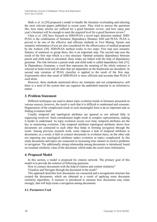 International Journal of Database Theory and Application
Vol.9, No.5 (2016)
14 Copyright ⓒ 2016 SERSC
Shah et al. in [29] proposed a model to handle the literature overloading and selecting
the most relevant papers published in recent years. They tried to answer the questions
like, how many articles are sufficed for a good literature review, and how many past
year’s literature will be enough to meet the required level for a good literature review?
Chen et al. [30] have focused on SDD-PLSA a novel topic detection method. SDD-
PLSA is the combination of Semantic Dependency Distance SSD and PLSA. PLSA is
proved to be one of the effective and efficient methods in Text Mining. Syntax and
semantic information of text are also considered for the effectiveness of method proposed
by the Authors [30]. SDD-PLSA method works in two steps; First step uses semantic
features of sentences to group them, this is an important step. The second step uses the
result of the first step which is a tree structure. Optimal semantic dependency between
parent and child node is calculated, these nodes are linked with the help of dependency
grammar. The link between a parent node and child node is called dependency link [31].
In Dependency Grammar, a word that represents the meaning of the whole sentence is
selected as head word and all other that are dependent on the headwords are decedents. In
second step variation of PLSA classifier is applied to the result of the first step.
Experiments show that result of SDD-PLSA is more efficient and accurate than PLSA if
used alone.
However, these methods mentioned above are immature and not comprehensive, still
there is a need of the system that can organize the published material in an informative
matter.
3. Problem Statement
Different techniques are used to detect topic evolution trends in literature presented on
various sources, however, the result is such that it is difficult to understand and consume.
Organization of the complicated result in such meaningful form is as an important task as
finding evolution itself.
Usually temporal and topological attributes are ignored or not utilized fully in
organizing result-set. Such consideration might result in complex representation, making
it harder to understand. As topic evolution occurs over time, temporal attributes are the
key to monitoring evolution. Like temporal attributes topological attributes shows how
documents are connected to each other thus helps in forming navigation through the
result. Among previous research work, some imposes a lack of temporal attributes in
documents; as a result, it fails to connect documents in evolution basis, on the other side
not imposing any topological attributes makes evolution in topics complicated. In this
study documents and topics are connected in increasing time manner to resolve problems
in navigation. The additionally strong relationship among documents is introduced, based
on resultant similarity value of the document, which make the result more informative.
4. Proposed Model
In this section, a model is proposed for citation network. The primary goal of this
model is to provide the solution of following questions.
How to connect documents with the help of citation and content similarity?
Visualize and Navigate through the document in the result?
This approach describes how documents are connected and a navigational structure has
created the documents, which are obtained as a result of applying some document
similarity algorithms. A measure is introduced to measure how documents may relate
strongly, that will help create a navigation among documents.
4.1. Parameters Used
 
