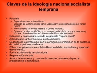 Claves de la ideología nacionalsocialista temprana Racismo  Especialmente el antisemitismo.  Creación de la  Herrenrasse  por el Lebensborn (un departamento del Tercer Reich)  Antieslavismo (al menos hasta la II Guerra Mundial).  Creencia de algunos ideólogos en la superioridad de la raza aria, alemana y nórdica; otros defendían sencillamente la diferenciación racial.  Eutanasia y eugenesia buscando la supuesta &quot;higiene racial&quot;  Antimarxismo, anticomunismo, antibolchevismo  Negación de la democracia, con la consiguiente prohibición de la existencia de partidos políticos, sindicatos.  Führerprinzip/creencia en el líder (Responsibilidad ascendente y autoridad descendente).  Fuerte exhibición de la cultura local.  Regeneración del arte.  Amor a la Naturaleza y creación de reservas naturales y leyes de protección de la Naturaleza.  