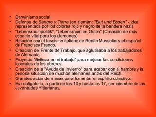 Darwinismo social  Defensa de  Sangre y Tierra  (en alemán:  &quot;Blut und Boden&quot;  - idea representada por los colores rojo y negro de la bandera nazi)  &quot;Lebensraumpolitik&quot;, &quot;Lebensraum im Osten&quot; (Creación de más espacio vital para los alemanes).  Relación con el fascismo italiano de Benito Mussolini y el español de Francisco Franco.  Creación del Frente de Trabajo, que aglutinaba a los trabajadores de Alemania.  Proyecto &quot;Belleza en el trabajo&quot; para mejorar las condiciones laborales de los obreros.  Creación de la &quot;Ayuda de Invierno&quot; para acabar con el hambre y la penosa situación de muchos alemanes antes del Reich.  Grandes actos de masas para fomentar el espíritu colectivo.  Era obligatorio, a partir de los 10 y hasta los 17, ser miembro de las Juventudes Hitlerianas.  