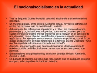 El nacionalsocialismo en la actualidad Tras la Segunda Guerra Mundial, continuó inspirando a los movimientos neonazis. En muchos países, entre ellos la Alemania actual, hay leyes estrictas en contra del nazismo, que es considerado un delito. Actualmente, las referencias al nazismo y a Hitler, así como a diversos personajes y organizaciones influyentes, son muy recurrentes, pero se suelen considerar cuanto menos ofensivas si se realizan en el contexto de una discusión con el objetivo de defender el propio punto de vista sobre algún tema. Por ejemplo, en numerosas discusiones políticas, con el fin de atacar al adversario, se hace referencia a la famosa cita de Goebbels (&quot;Una mentira repetida mil veces se convierte en verdad&quot;). Además, son muchos los que buscan distanciarse ideológicamente lo máximo posible de Hitler, incluso en temas que se supone que no son políticos. El neonazismo está presente hoy en día en Estados Unidos, Alemania, Austria y Chile. En España el nazismo no tiene más repercusión que en cualquier otro país europeo, salvo aquellos de tradición anterior. 