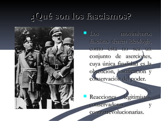 ¿Qué son los fascismos? Los movimientos fascistas tienen ideología, como ésta no sea un conjunto de aserciones, cuya única finalidad es la obtención, justificación y conservación del poder. Reacciones legitimistas, conservadoras y contrarrevolucionarias. 