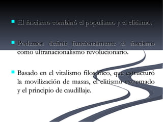 El fascismo combinó el populismo y el elitismo. Podemos definir funcionalmente el fascismo como ultranacionalismo revolucionario. Basado en el vitalismo filosófico, que estructuró la movilización de masas, el elitismo extremado y el principio de caudillaje. 