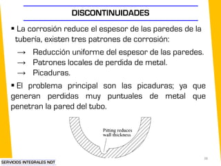 DISCONTINUIDADES
 La corrosión reduce el espesor de las paredes de la
tubería, existen tres patrones de corrosión:
→ Reducción uniforme del espesor de las paredes.
→ Patrones locales de perdida de metal.
→ Picaduras.
 El problema principal son las picaduras; ya que
generan perdidas muy puntuales de metal que
penetran la pared del tubo.
38
 