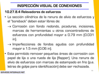 INSPECCIÓN VISUAL DE CONEXIONES
99
10.27.8.4 Relevadores de esfuerzos
• La sección cilíndrica de la ranura de alivio de esfuerzos y
el “boreback” deben estar libres de:
 Corrosión con fondo redondo, picaduras, incisiones,
marcas de herramientas u otros concentradores de
esfuerzos con profundidad mayor a 0.79 mm (0.031
in).
 Imperfecciones de fondos agudos con profundidad
mayor a 1.5 mm (0.06 in).
• Esta permitido remover pequeñas áreas de corrosión con
papel de lija o una rueda de lija (flapper). Una ranura de
alivio de esfuerzos con marcas de estampado en frio (p.e.
letras de golpe para identificación) debe ser rechazada.
 