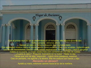 Con el primer rayo de sol apareciéndose en el horizonte, ella repentinamente dijo:  - Estoy cansada, vámonos ahora. Manejé en silencio hacia la dirección que me había dado.  Dos asistentes vinieron hacia el taxi tan pronto como pudieron. Eran muy amables, vigilando cada uno de sus movimientos. Debían haber estado esperándola. Abrí la cajuela y dejé la pequeña maleta en la puerta. La mujer estaba lista para sentarse en una silla de ruedas.  - ¿Cuánto le debo?, Preguntó, buscando en su bolsa. - Nada, le dije.  - Tienes que vivir de algo, respondió. - Habrá otros pasajeros, respondí.  Casi sin pensarlo, me agaché y la abracé. Ella me sostuvo con fuerza, y dijo:  -Necesito un abrazo!!   Apreté su mano, entonces caminé hacia la luz de la mañana.  