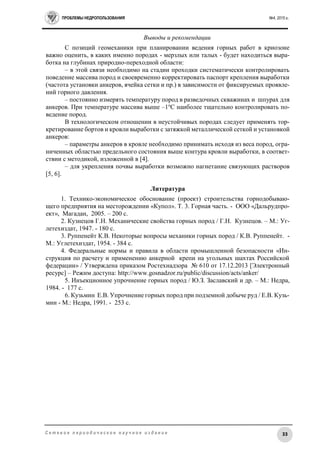 ПРОБЛЕМЫ НЕДРОПОЛЬЗОВАНИЯ №4, 2015 г.
33С е т е в о е п е р и о д и ч е с к о е н а у ч н о е и з д а н и е
Выводы и рекомендации
С позиций геомеханики при планировании ведения горных работ в криозоне
важно оценить, в каких именно породах - мерзлых или талых - будет находиться выра-
ботка на глубинах природно-переходной области:
– в этой связи необходимо на стадии проходки систематически контролировать
поведение массива пород и своевременно корректировать паспорт крепления выработки
(частота установки анкеров, ячейка сетки и пр.) в зависимости от фиксируемых проявле-
ний горного давления.
– постоянно измерять температуру пород в разведочных скважинах и шпурах для
анкеров. При температуре массива выше –1о
С наиболее тщательно контролировать по-
ведение пород.
В технологическом отношении в неустойчивых породах следует применять тор-
кретирование бортов и кровли выработки с затяжкой металлической сеткой и установкой
анкеров:
– параметры анкеров в кровле необходимо принимать исходя из веса пород, огра-
ниченных областью предельного состояния выше контура кровли выработки, в соответ-
ствии с методикой, изложенной в [4].
– для укрепления почвы выработки возможно нагнетание связующих растворов
[5, 6].
Литература
1. Технико-экономическое обоснование (проект) строительства горнодобываю-
щего предприятия на месторождении «Купол». Т. 3. Горная часть. - ООО «Дальрудпро-
ект», Магадан, 2005. – 200 с.
2. Кузнецов Г.Н. Механические свойства горных пород / Г.Н. Кузнецов. – М.: Уг-
летехиздат, 1947. - 180 с.
3. Руппенейт К.В. Некоторые вопросы механики горных пород / К.В. Руппенейт. -
М.: Углетехиздат, 1954. - 384 с.
4. Федеральные нормы и правила в области промышленной безопасности «Ин-
струкция по расчету и применению анкерной крепи на угольных шахтах Российской
федерации» / Утверждена приказом Ростехнадзора № 610 от 17.12.2013 [Электронный
ресурс] – Режим доступа: http://www.gosnadzor.ru/public/discussion/acts/anker/
5. Инъекционное упрочнение горных пород / Ю.З. Заславский и др. – М.: Недра,
1984. - 177 с.
6. Кузьмин Е.В. Упрочнение горных пород при подземной добыче руд / Е.В. Кузь-
мин - М.: Недра, 1991. - 253 с.
 