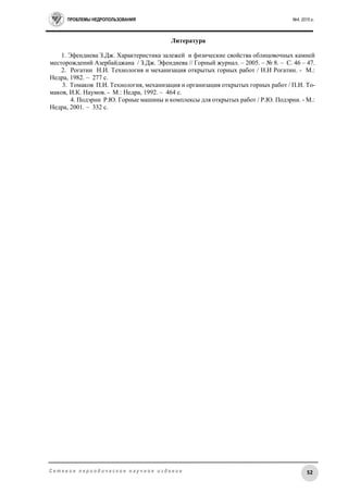 ПРОБЛЕМЫ НЕДРОПОЛЬЗОВАНИЯ №4, 2015 г.
52С е т е в о е п е р и о д и ч е с к о е н а у ч н о е и з д а н и е
Литература
1. Эфендиева З.Дж. Характеристика залежей и физические свойства облицовочных камней
месторождений Азербайджана / З.Дж. Эфендиева // Горный журнал. – 2005. – № 8. – С. 46 – 47.
2. Рогатин Н.И. Технология и механизация открытых горных работ / Н.И Рогатин. - М.:
Недра, 1982. – 277 с.
3. Томаков П.И. Технология, механизация и организация открытых горных работ / П.И. То-
маков, И.К. Наумов. - М.: Недра, 1992. – 464 с.
4. Подэрни Р.Ю. Горные машины и комплексы для открытых работ / Р.Ю. Подэрни. - М.:
Недра, 2001. – 332 с.
 