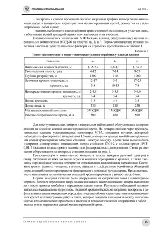 ПРОБЛЕМЫ НЕДРОПОЛЬЗОВАНИЯ №4, 2015 г.
55С е т е в о е п е р и о д и ч е с к о е н а у ч н о е и з д а н и е
– построить в единой временной системе координат графики конвергенции вмеща-
ющих пород и фактические характеристики механизированных крепей, совместив их с пла-
нограммами работ в лаве;
– выявить особенности взаимодействия крепи с кровлей на концевых участках лавы
и обосновать новый критерий оценки протяженности этих участков.
Наблюдения велись на шахте им. А.Ф.Засядько в лавах, оборудованных механизи-
рованными комплексами МКД-90 на пластах m3, k8 и l1. Горно-геологические условия за-
легания пластов и горнотехнические факторы их отработки представлены в таблице 1.
Таблица 1
Горно-геологические и горно-технические условия отработки угольных пластов
Показатель m3 k8 l1
Вынимаемая мощность пласта, м: 1,35-2,2 0,8-1,1 1,7-2,2
Угол падения пласта, град 4-12 7-14 8-25
Глубина разработки, м 1300 910 1000
Основная кровля: мощность, м 12-17 3-5 17-25
крепость, ед. 5-8 10-13 7-8
Непосредственная кровля: мощность, м 2-4,6 0-3,5 0-6,0
крепость, ед. 3-4 3-4 3-4
Почва: крепость 3-5 4-6 3-5
Длина лавы, м 230 230 230
Механизированный комплекс 3МКД90 1МКД90 3МКД90
Рабочее сопротивление крепи, кПа 500 480 500
Для инструментальных замеров и визуальных наблюдений оборудовалась замерная
станция на одной из секций механизированной крепи. На четырех стойках через предохра-
нительные клапаны устанавливались манометры МП-3, показания которых дежурный
наблюдатель фиксировал с интервалами 10 мин, а во время проходакомбайнаи перемеще-
ния секций крепи в районе замерной станции – каждую минуту. Кроме того выполнялись
измерения конвергенции вмещающих пород стойками СУИ-2 с индикаторами ИЧТ-
0,01. Показания индикаторов и манометров фиксировались одновременно. Схема разме-
щения оборудования на замерных станциях показана на рис. 1.
Геологическую и вынимаемую мощность пласта измеряли рулеткой один раз в
смену. Расстояние от забоя до точки первого контакта перекрытия с кровлей, а также тол-
щину породной подушки на перекрытии определяли на каждом цикле передвижки. Состо-
яние кровли (заколы, трещины, ступени, вывалы и т. д.), размеры устойчивых обнажений
пород в выработанном пространстве фиксировали с помощью фотоаппарата. Продолжитель-
ность выполнения технологических операций хронометрировали с точностью до 5мин.
Первая замерная станция была оборудована на сопряжении лавы с конвейерным
штреком. Затем ее перемещали вверх по лаве и в каждом месте дислокации замеры выполняли
до и после прохода комбайна и передвижки секции крепи. Результаты наблюдений за смену
заносились вспециальныеформуляры. В единой временной системе координат построены гра-
фики конвергенции вмещающих пород,фактическиерабочиехарактеристикимеханизирован-
ных крепей и планограммы работ в лавах, которые показали взаимосвязь между интенсив-
ностью геомеханических процессов в массиве и технологическими операциями в забое –
выемка угля и передвижка секций механизированной крепи.
 