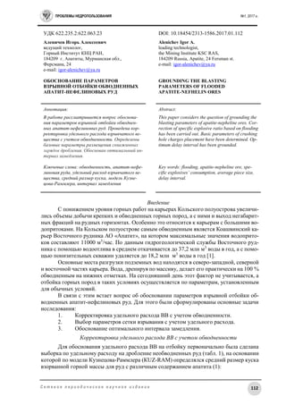 ПРОБЛЕМЫ НЕДРОПОЛЬЗОВАНИЯ №1, 2017 г.
112С е т е в о е п е р и о д и ч е с к о е н а у ч н о е и з д а н и е
УДК 622.235.2:622.063.23 DOI: 10.18454/2313-1586.2017.01.112
Аленичев Игорь Алексеевич
ведущий технолог,
Горный Институт КНЦ РАН,
184209 г. Апатиты, Мурманская обл.,
Ферсмана, 24
e-mail: igor-alenichev@ya.ru
ОБОСНОВАНИЕ ПАРАМЕТРОВ
ВЗРЫВНОЙ ОТБОЙКИ ОБВОДНЕННЫХ
АПАТИТ-НЕФЕЛИНОВЫХ РУД
Alenichev Igor A.
leading technologist,
the Mining Institute KSC RAS,
184209 Russia, Apatite, 24 Fersman st.
e-mail: igor-alenichev@ya.ru
GROUNDING THE BLASTING
PARAMETERS OF FLOODED
APATITE-NEFHELIN ORES
Аннотация:
В работе рассматривается вопрос обоснова-
ния параметров взрывной отбойки обводнен-
ных апатит-нефелиновых руд. Проведена кор-
ректировка удельного расхода взрывчатого ве-
щества с учетом обводненности. Определены
базовые параметры размещения скважинных
зарядов дробления. Обоснован оптимальный ин-
тервал замедления.
Ключевые слова: обводненность, апатит-нефе-
линовая руда, удельный расход взрывчатого ве-
щества, средний размер куска, модель Кузне-
цова-Раммлера, интервал замедления
Abstract:
This paper considers the question of grounding the
blasting parameters of apatite-nepheline ores. Cor-
rection of specific explosive ratio based on flooding
has been carried out. Basic parameters of crushing
hole charges placement have been determined. Op-
timum delay interval has been grounded.
Key words: flooding, apatite-nepheline ore, spe-
cific explosives’ consumption, average piece size,
delay interval.
Введение
С понижением уровня горных работ на карьерах Кольского полуострова увеличи-
лись объeмы добычи крепких и обводненных горных пород, а с ними и выход негабарит-
ных фракций на рудных горизонтах. Особенно это относится к карьерам с большими во-
допритоками. На Кольском полуострове самым обводненным является Коашвинский ка-
рьер Восточного рудника АО «Апатит», на котором максимальные значения водоприто-
ков составляют 11000 м3
/час. По данным гидрогеологической службы Восточного руд-
ника с помощью водоотлива в среднем откачивается до 37,2 млн м3
воды в год, а с помо-
щью понизительных скважин удаляется до 18,2 млн м3
воды в год [1].
Основные места разгрузки подземных вод находятся в северо-западной, северной
и восточной частях карьера. Вода, дренируя по массиву, делает его практически на 100 %
обводненным на нижних отметках. На сегодняшний день этот фактор не учитывается, а
отбойка горных пород в таких условиях осуществляется по параметрам, установленным
для обычных условий.
В связи с этим встает вопрос об обосновании параметров взрывной отбойки об-
водненных апатит-нефелиновых руд. Для этого были сформулированы основные задачи
исследования:
1. Корректировка удельного расхода ВВ с учетом обводненности.
2. Выбор параметров сетки взрывания с учетом удельного расхода.
3. Обоснование оптимального интервала замедления.
Корректировка удельного расхода ВВ с учетом обводненности
Для обоснования удельного расхода ВВ на отбойку первоначально была сделана
выборка по удельному расходу на дробление необводненных руд (табл. 1), на основании
которой по модели Кузнецова-Раммлера (КUZ-RAM) определялся средний размер куска
взорванной горной массы для руд с различным содержанием апатита (1):
 