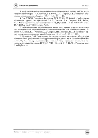 ПРОБЛЕМЫ НЕДРОПОЛЬЗОВАНИЯ №1, 2017 г.
153С е т е в о е п е р и о д и ч е с к о е н а у ч н о е и з д а н и е
3. Комплексная экологоориентированная подземная геотехнология добычи и обо-
гащения железных руд / И.В. Соколов, Н.В. Гобов, А.А. Смирнов, А.Н. Медведев // Эко-
логия и промышленность России. - 2013. - № 6. - С. 16 - 20.
4. Пат. 2534301 Российская Федерация, МПК Е21С41/22. Способ отработки кру-
топадающих рудных месторождений / И.В. Соколов, А.А. Смирнов, Н.В. Гобов,
Ю.Г. Антипин; заявитель и патентообладатель ИГД УрО РАН. - № 201313306603; заявл.
16.07.2013;опубл. 27.11.2014, Бюл. № 33.
5. Систематизация и методика оценки вариантов стратегии освоения железоруд-
ных месторождений с применением подземных обогатительных комплексов / И.В. Со-
колов, Н.В. Гобов, Ю.Г. Антипин, А.А. Смирнов, И.В. Никитин, Ю.М. Соломеин // Гор-
ный информационно-аналитический бюллетень. - 2015. - № 7. - C. 101 - 108.
6. Соломеин Ю.М. Определение места расположения подземного обогатитель-
ного комплекса при освоении железорудного месторождения / Ю.М. Соломеин, И.В. Ни-
китин // Проблемы недропользования [Электронный ресурс]: рецензируемое сетевое пе-
риодическое научное издание / ИГД УрО РАН. - 2015. - № 3. - С. 44 - 50. – Режим доступа:
// trud.igduran.ru
 