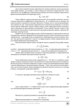 ПРОБЛЕМЫ НЕДРОПОЛЬЗОВАНИЯ №1, 2017 г.
92С е т е в о е п е р и о д и ч е с к о е н а у ч н о е и з д а н и е
Для количественной оценки шероховатости трещин проведен анализ различных
траекторий трещин, для которых в опыте определен показатель шероховатости. Уста-
новлено [5], что коэффициент шероховатости трещин достаточно надежно определяется
фрактальной размерностью траектории df [2]:
Кш = 0,5 ∙ 𝑑 𝑓
5.2
. (4)
Таким образом, вышеизложенные результаты исследований позволяют количе-
ственно определять коэффициенты шероховатости Кш и извилистости αВ трещин для
аналитического описания их паспорта прочности. Однако если в случае рассматривае-
мых трещин (см. рис. 3) разделение шероховатости и извилистости очевидно, то для мно-
жества других природных трещин границу между этими характеристиками установить
чисто визуально не представляется возможным. Тогда задачей анализа должно стать
обоснование объективного количественного критерия выделения трещин, заведомо об-
ладающих извилистостью.
В работе [6] для оценки фрактальных свойств поверхности предлагаются методы
спектрального анализа. Приводятся исследования данного аспекта для самых различных
поверхностей – от рельефа Луны до поверхности тазобедренного сустава человека. Ана-
лиз этих результатов приводит к мысли, что фрактальность любых поверхностей явля-
ется общей природной закономерностью.
Количественной мерой служит дисперсия высоты неровностей рельефа поверх-
ности:
𝜎2
= ∫ 𝐺(𝜔)𝑑𝜔
∞
𝜔0
, (5)
где G(ω) – пространственный спектр мощности; ω = 2π f – угловая пространственная ча-
стота; f = 1/λ – пространственная частота; λ – длина волны неровностей поверхности.
Любые объекты (физические системы) с конечным размером l0 характеризуются
минимально возможной пространственной частотой:
𝑓0 =
𝜔0
2𝜋
= 1/𝑙0. (6)
Тогда наибольшая длина волны поверхности λ0 = 1/f0. Как и в линейном случае,
общая площадь поверхности будет увеличиваться по мере уменьшения шага измерения.
В качестве модели описания поверхности может служить нестационарный процесс фрак-
тального броуновского движения (процесс Винера – Леви). Для оценки как геометриче-
ских, так и статистических свойств поверхности вводится понятие топотезы L0, которая
связана с дисперсией следующим образом:
𝜎2
= 𝐿0 𝜆0 =
𝐿0
𝑓0
= 2𝜋𝐿0/𝜔0 . (7)
С учетом L0 пространственный спектр мощности запишется в виде
20
2
0
2ω
π2
)ω( 








LL
G (8)
или
𝐺 (
1
𝜆
) = 𝐿0 𝜆2
. (9)
Здесь длина волны λ = 1/ f может иметь смысл шага измерения рельефа поверхно-
сти, обладающей фрактальными свойствами:
(10)
Показатель степени β называется спектральным параметром:
𝛽 = 2𝐻 + 1. (11)
Фрактальная размерность поверхности следующая:
.)( β
0
f
L
fG 
 