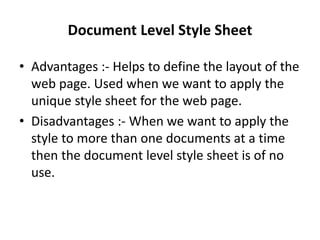 Document Level Style Sheet
• Advantages :- Helps to define the layout of the
web page. Used when we want to apply the
unique style sheet for the web page.
• Disadvantages :- When we want to apply the
style to more than one documents at a time
then the document level style sheet is of no
use.
 