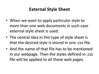 External Style Sheet
• When we want to apply particular style to
more than one web documents in such case
external style sheet is used.
• The central idea in this type of style sheet is
that the desired style is stored in one .css file.
• And the name of that file has to be mentioned
in our webpage. Then the styles defined in .css
file will be applied to all these web pages.
 
