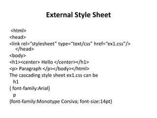 External Style Sheet
<html>
<head>
<link rel=“stylesheet” type=“text/css” href=“ex1.css”/>
</head>
<body>
<h1><center> Hello </center></h1>
<p> Paragraph </p></body></html>
The cascading style sheet ex1.css can be
h1
{ font-family:Arial}
p
{font-family:Monotype Corsiva; font-size:14pt}
 