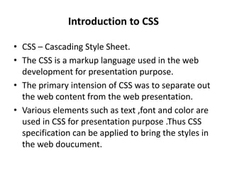 Introduction to CSS
• CSS – Cascading Style Sheet.
• The CSS is a markup language used in the web
development for presentation purpose.
• The primary intension of CSS was to separate out
the web content from the web presentation.
• Various elements such as text ,font and color are
used in CSS for presentation purpose .Thus CSS
specification can be applied to bring the styles in
the web doucument.
 