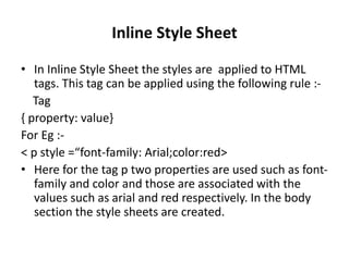 Inline Style Sheet
• In Inline Style Sheet the styles are applied to HTML
tags. This tag can be applied using the following rule :-
Tag
{ property: value}
For Eg :-
< p style =“font-family: Arial;color:red>
• Here for the tag p two properties are used such as font-
family and color and those are associated with the
values such as arial and red respectively. In the body
section the style sheets are created.
 