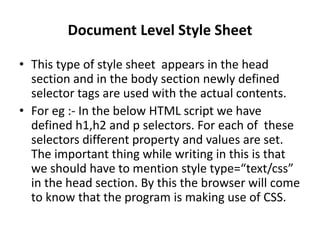 Document Level Style Sheet
• This type of style sheet appears in the head
section and in the body section newly defined
selector tags are used with the actual contents.
• For eg :- In the below HTML script we have
defined h1,h2 and p selectors. For each of these
selectors different property and values are set.
The important thing while writing in this is that
we should have to mention style type=“text/css”
in the head section. By this the browser will come
to know that the program is making use of CSS.
 