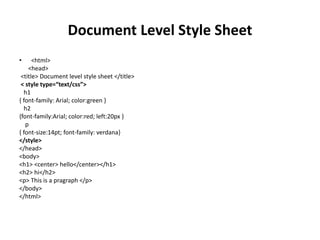 Document Level Style Sheet
• <html>
<head>
<title> Document level style sheet </title>
< style type=“text/css”>
h1
{ font-family: Arial; color:green }
h2
{font-family:Arial; color:red; left:20px }
p
{ font-size:14pt; font-family: verdana}
</style>
</head>
<body>
<h1> <center> hello</center></h1>
<h2> hi</h2>
<p> This is a pragraph </p>
</body>
</html>
 