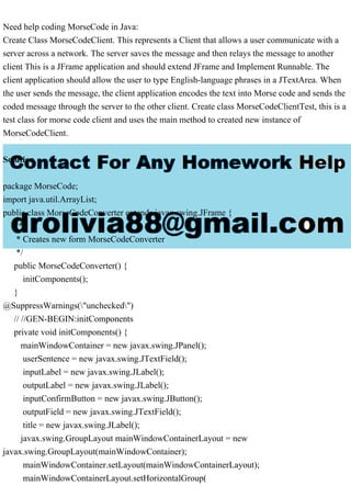 Need help coding MorseCode in Java:
Create Class MorseCodeClient. This represents a Client that allows a user communicate with a
server across a network. The server saves the message and then relays the message to another
client This is a JFrame application and should extend JFrame and Implement Runnable. The
client application should allow the user to type English-language phrases in a JTextArea. When
the user sends the message, the client application encodes the text into Morse code and sends the
coded message through the server to the other client. Create class MorseCodeClientTest, this is a
test class for morse code client and uses the main method to created new instance of
MorseCodeClient.
Solution
package MorseCode;
import java.util.ArrayList;
public class MorseCodeConverter extends javax.swing.JFrame {
/**
* Creates new form MorseCodeConverter
*/
public MorseCodeConverter() {
initComponents();
}
@SuppressWarnings("unchecked")
// //GEN-BEGIN:initComponents
private void initComponents() {
mainWindowContainer = new javax.swing.JPanel();
userSentence = new javax.swing.JTextField();
inputLabel = new javax.swing.JLabel();
outputLabel = new javax.swing.JLabel();
inputConfirmButton = new javax.swing.JButton();
outputField = new javax.swing.JTextField();
title = new javax.swing.JLabel();
javax.swing.GroupLayout mainWindowContainerLayout = new
javax.swing.GroupLayout(mainWindowContainer);
mainWindowContainer.setLayout(mainWindowContainerLayout);
mainWindowContainerLayout.setHorizontalGroup(
 
