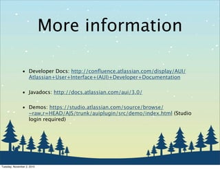 More information
• Developer Docs: http://conﬂuence.atlassian.com/display/AUI/
Atlassian+User+Interface+(AUI)+Developer+Documentation
• Javadocs: http://docs.atlassian.com/aui/3.0/
• Demos: https://studio.atlassian.com/source/browse/
~raw,r=HEAD/AJS/trunk/auiplugin/src/demo/index.html (Studio
login required)
Tuesday, November 2, 2010
 