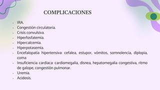 COMPLICACIONES
- IRA.
- Congestión circulatoria.
- Crisis convulsiva.
- Hiperfosfatemia.
- Hipercalcemia.
- Hiperpotasemia.
- Encefalopatía hipertensiva: cefalea, estupor, vómitos, somnolencia, diplopia,
coma
- Insuficiencia cardiaca: cardiomegalia, disnea, hepatomegalia congestiva, ritmo
de galope, congestión pulmonar.
- Uremia.
- Acidosis.
 