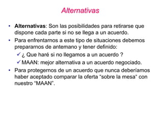 Alternativas
• Alternativas: Son las posibilidades para retirarse que
dispone cada parte si no se llega a un acuerdo.
• Para enfrentarnos a este tipo de situaciones debemos
prepararnos de antemano y tener definido:
 ¿ Que haré si no llegamos a un acuerdo ?
 MAAN: mejor alternativa a un acuerdo negociado.
• Para protegernos de un acuerdo que nunca deberíamos
haber aceptado comparar la oferta “sobre la mesa“ con
nuestro “MAAN”.
 